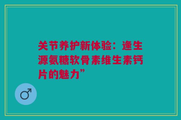 关节养护新体验：逢生源氨糖软骨素维生素钙片的魅力”