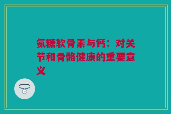 氨糖软骨素与钙：对关节和骨骼健康的重要意义