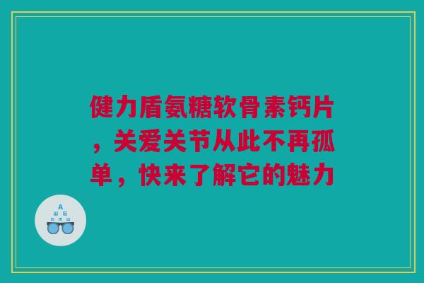 健力盾氨糖软骨素钙片，关爱关节从此不再孤单，快来了解它的魅力