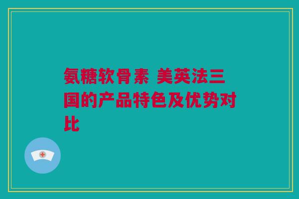 氨糖软骨素 美英法三国的产品特色及优势对比 氨糖软骨素 美英法三国的产品特色及优势对比
