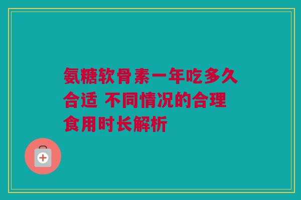 氨糖软骨素一年吃多久合适 不同情况的合理食用时长解析