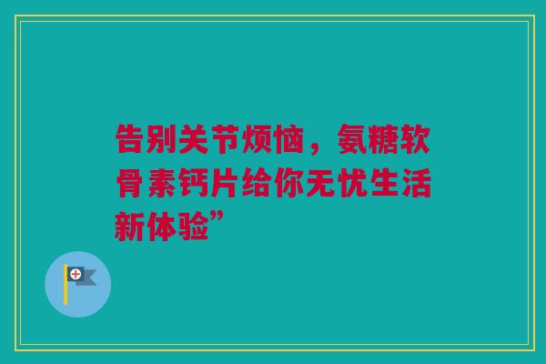 告别关节烦恼，氨糖软骨素钙片给你无忧生活新体验”