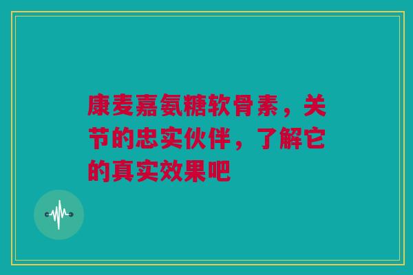 康麦嘉氨糖软骨素，关节的忠实伙伴，了解它的真实效果吧