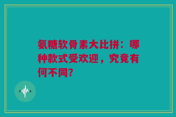 氨糖软骨素大比拼：哪种款式受欢迎，究竟有何不同？