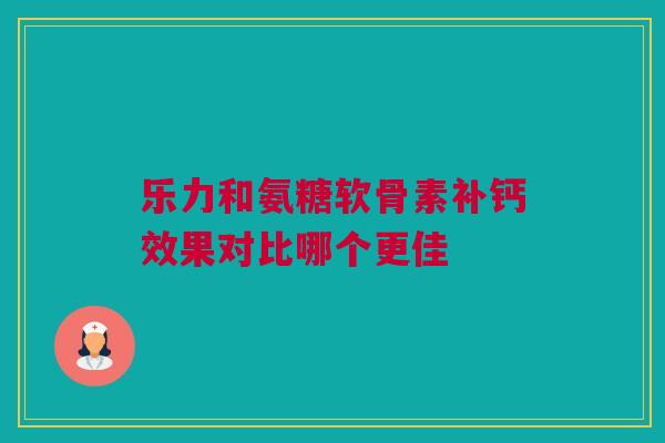 乐力和氨糖软骨素补钙效果对比哪个更佳