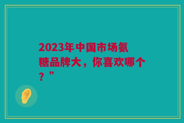 2023年中国市场氨糖品牌大，你喜欢哪个？”