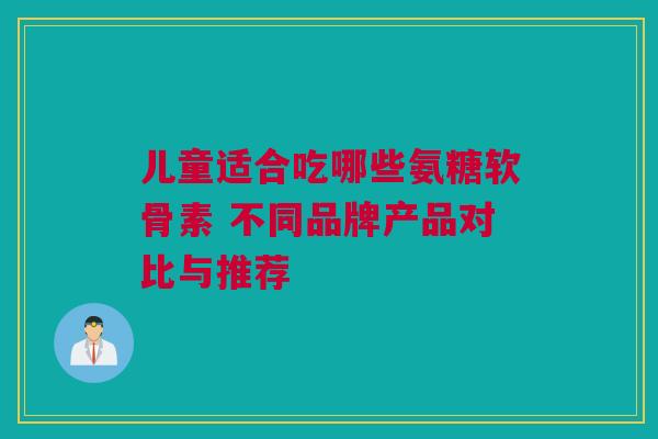 儿童适合吃哪些氨糖软骨素 不同品牌产品对比与推荐
