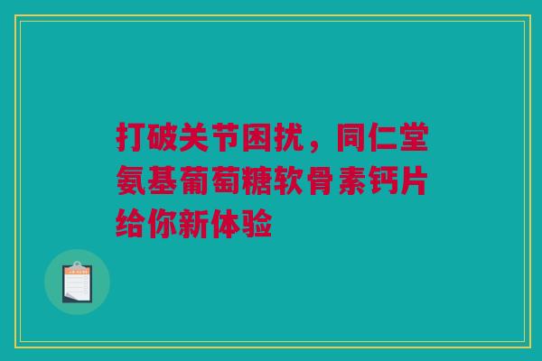 打破关节困扰，同仁堂氨基葡萄糖软骨素钙片给你新体验