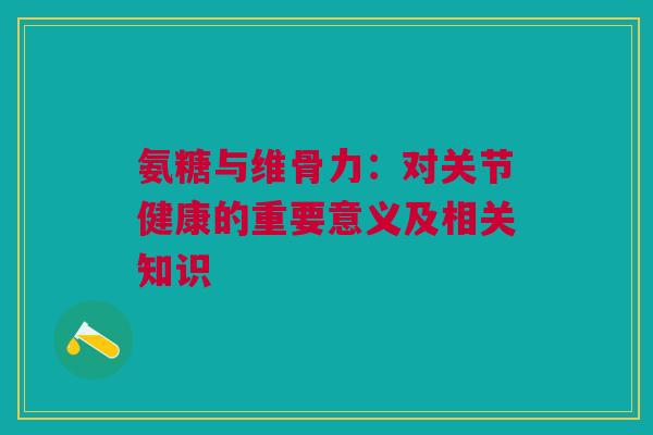 氨糖与维骨力：对关节健康的重要意义及相关知识