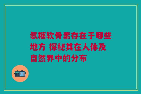 氨糖软骨素存在于哪些地方 探秘其在人体及自然界中的分布