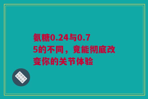 氨糖0.24与0.75的不同，竟能彻底改变你的关节体验