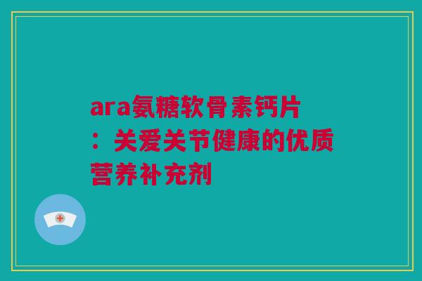 ara氨糖软骨素钙片:关爱关节健康的优质营养补充剂 ara氨糖软骨素钙片:关爱关节健康的优质营养补充剂