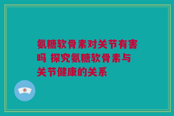 氨糖软骨素对关节有害吗 探究氨糖软骨素与关节健康的关系