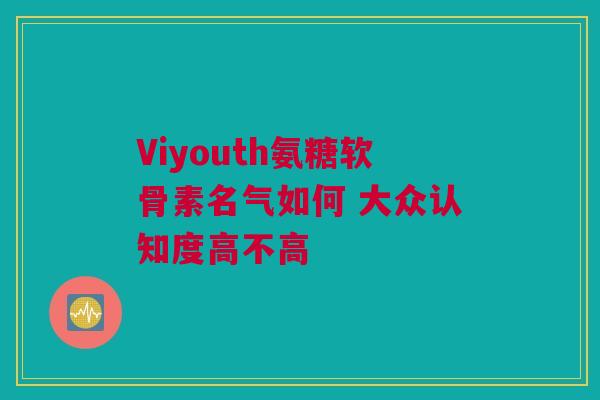 Viyouth氨糖软骨素名气如何 大众认知度高不高