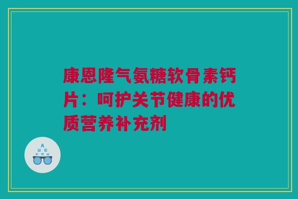 康恩隆气氨糖软骨素钙片：呵护关节健康的优质营养补充剂