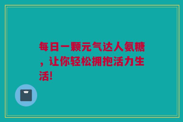 每日一颗元气达人氨糖，让你轻松拥抱活力生活!