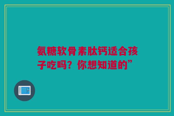 氨糖软骨素肽钙适合孩子吃吗？你想知道的”