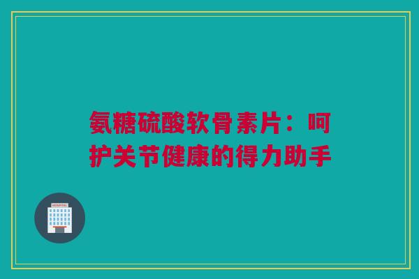 氨糖硫酸软骨素片：呵护关节健康的得力助手