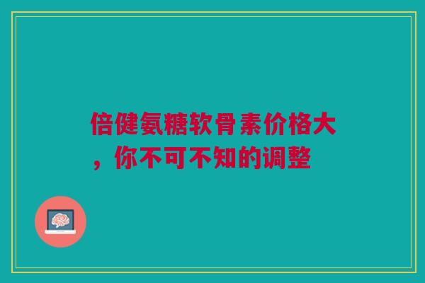 倍健氨糖软骨素价格大，你不可不知的调整
