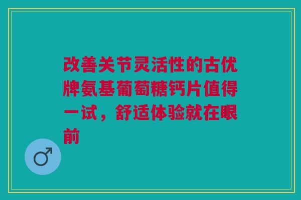 改善关节灵活性的古优牌氨基葡萄糖钙片值得一试，舒适体验就在眼前