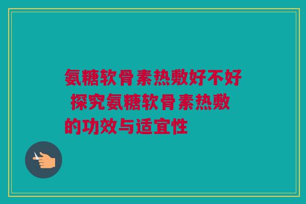 氨糖软骨素热敷好不好 探究氨糖软骨素热敷的功效与适宜性 氨糖软骨素热敷好不好 探究氨糖软骨素热敷的功效与适宜性