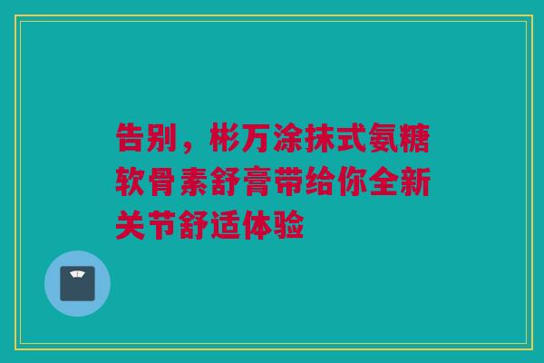 告别,彬万涂抹式氨糖软骨素舒膏带给你全新关节舒适体验 告别,彬万涂抹式氨糖软骨素舒膏带给你全新关节舒适体验