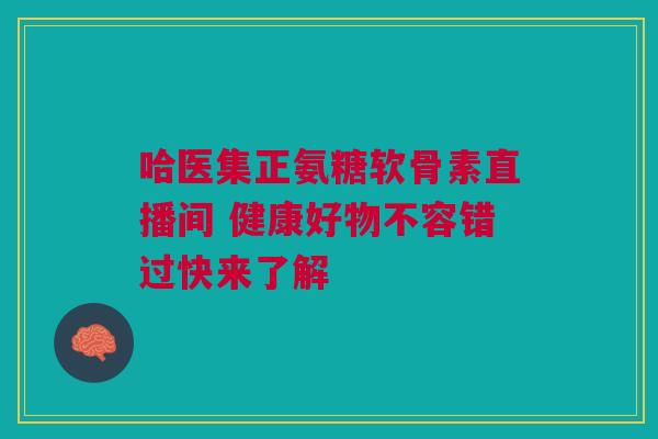 哈医集正氨糖软骨素直播间 健康好物不容错过快来了解 哈医集正氨糖软骨素直播间 健康好物不容错过快来了解