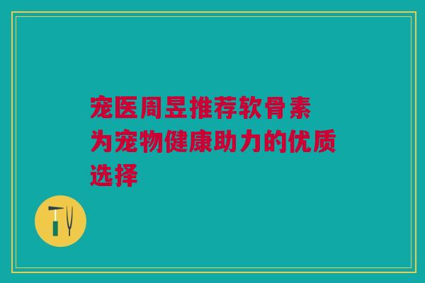 宠医周昱推荐软骨素 为宠物健康助力的优质选择 宠医周昱推荐软骨素 为宠物健康助力的优质选择