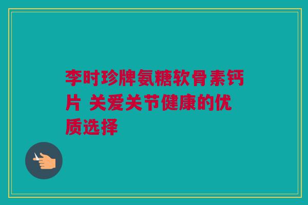 李时珍牌氨糖软骨素钙片 关爱关节健康的优质选择