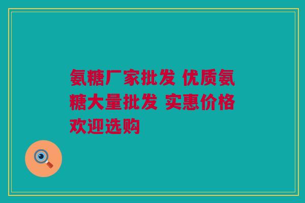 氨糖厂家批发 优质氨糖大量批发 实惠价格欢迎选购