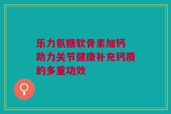 乐力氨糖软骨素加钙 助力关节健康补充钙质的多重功效