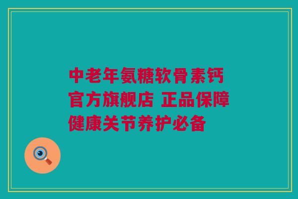 中老年氨糖软骨素钙 官方旗舰店 正品保障健康关节养护必备