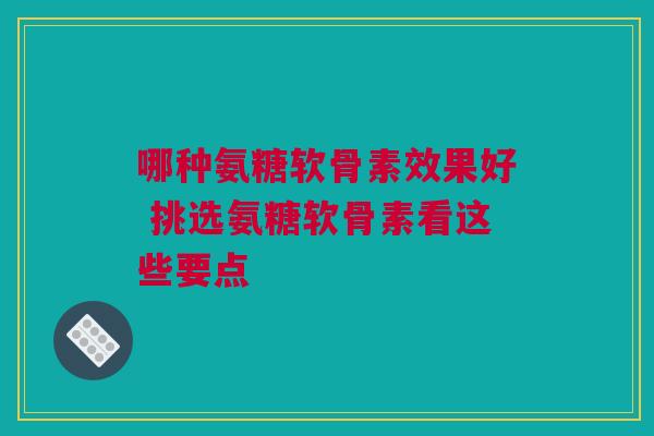 哪种氨糖软骨素效果好 挑选氨糖软骨素看这些要点 哪种氨糖软骨素效果好 挑选氨糖软骨素看这些要点
