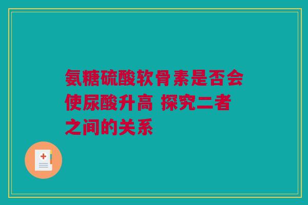 氨糖硫酸软骨素是否会使尿酸升高 探究二者之间的关系 氨糖硫酸软骨素是否会使尿酸升高 探究二者之间的关系