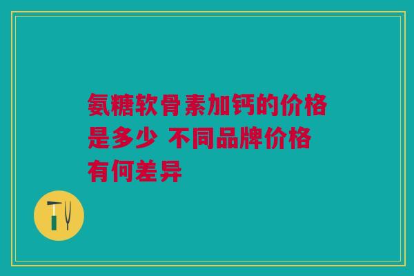 氨糖软骨素加钙的价格是多少 不同品牌价格有何差异