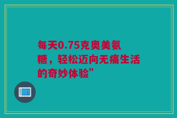 每天0.75克奥美氨糖，轻松迈向无痛生活的奇妙体验”
