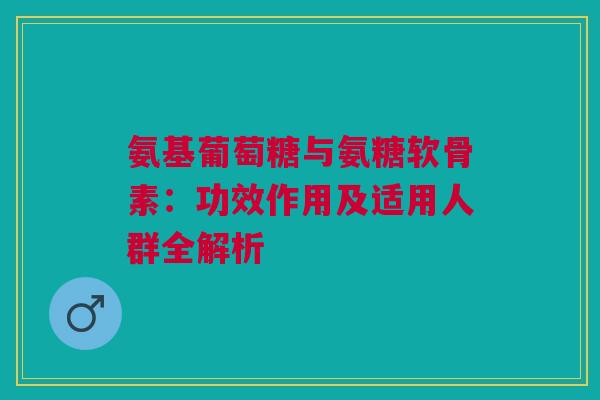 氨基葡萄糖与氨糖软骨素：功效作用及适用人群全解析