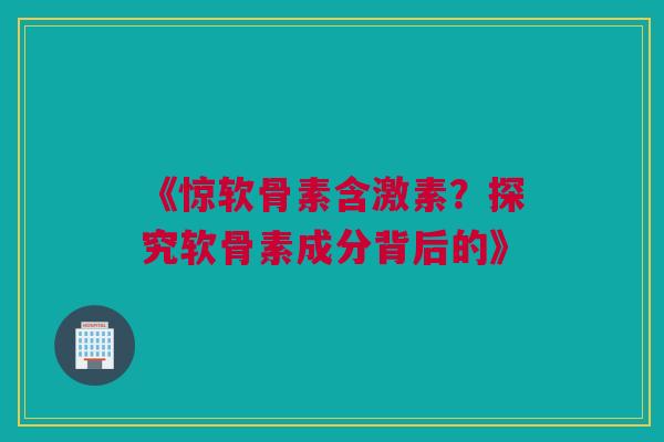 《惊软骨素含激素？探究软骨素成分背后的》
