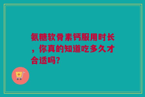氨糖软骨素钙服用时长，你真的知道吃多久才合适吗？