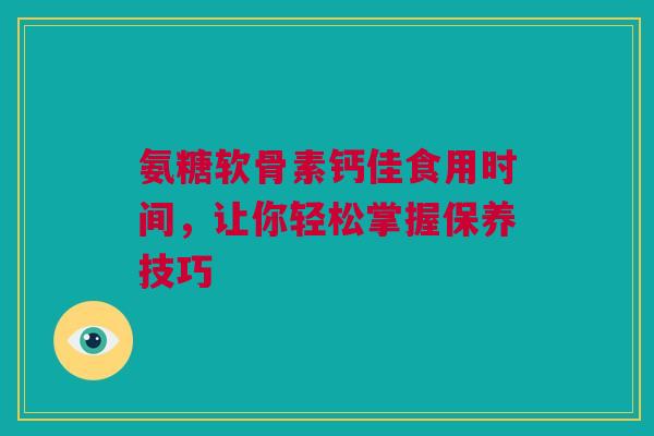 氨糖软骨素钙佳食用时间，让你轻松掌握保养技巧