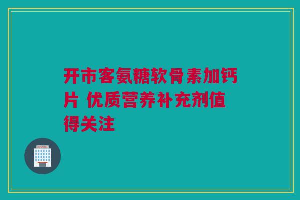 开市客氨糖软骨素加钙片 优质营养补充剂值得关注 开市客氨糖软骨素加钙片 优质营养补充剂值得关注
