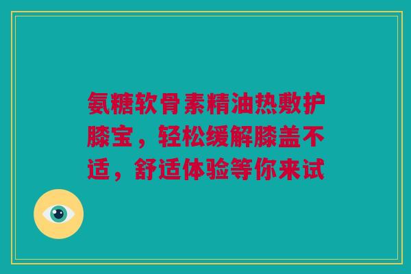 氨糖软骨素精油热敷护膝宝，轻松缓解膝盖不适，舒适体验等你来试