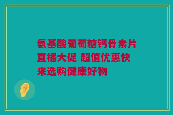 氨基酸葡萄糖钙骨素片直播大促 超值优惠快来选购健康好物
