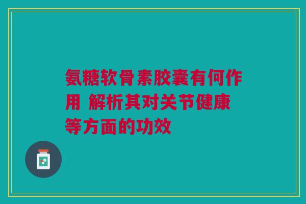 氨糖软骨素胶囊有何作用 解析其对关节健康等方面的功效