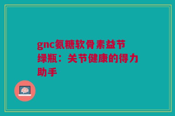 gnc氨糖软骨素益节绿瓶：关节健康的得力助手