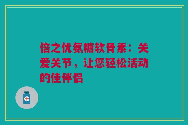 倍之优氨糖软骨素：关爱关节，让您轻松活动的佳伴侣