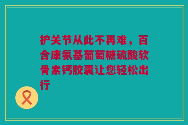 护关节从此不再难，百合康氨基葡萄糖硫酸软骨素钙胶囊让您轻松出行