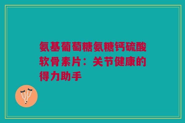 氨基葡萄糖氨糖钙硫酸软骨素片:关节健康的得力助手 氨基葡萄糖氨糖钙硫酸软骨素片:关节健康的得力助手