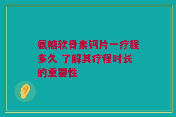 氨糖软骨素钙片一疗程多久 了解其疗程时长的重要性