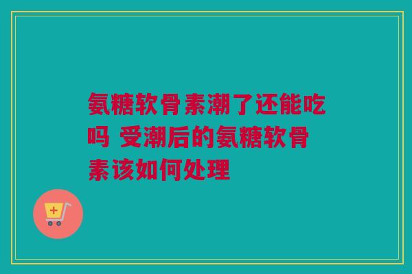 氨糖软骨素潮了还能吃吗 受潮后的氨糖软骨素该如何处理